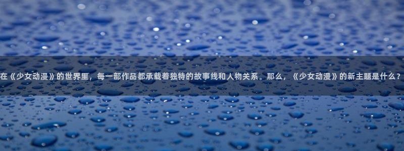 动漫之家社区版最新:在《少女动漫》的世界里,每一部作品都承载着独特的故事线和人物关系。那么,《少女动漫》的新主题是什么?