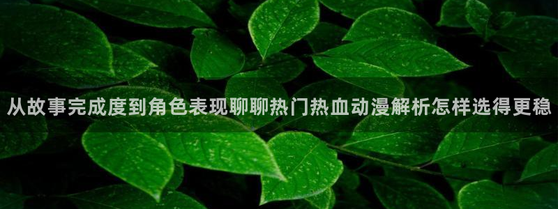 动漫18涩涩动漫人物:从故事完成度到角色表现聊聊热门热血动漫解析怎样选得更稳
